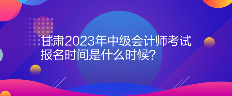 甘肅2023年中級(jí)會(huì)計(jì)師考試報(bào)名時(shí)間是什么時(shí)候？