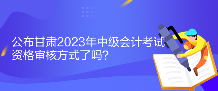 公布甘肅2023年中級會計考試資格審核方式了嗎？