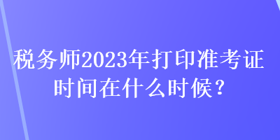 稅務(wù)師2023年打印準(zhǔn)考證時(shí)間在什么時(shí)候？