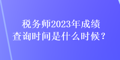 稅務(wù)師2023年成績查詢時(shí)間是什么時(shí)候？