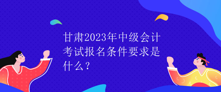 甘肅2023年中級會計考試報名條件要求是什么？