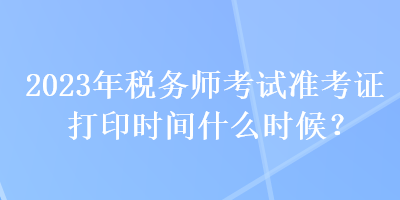 2023年稅務(wù)師考試準(zhǔn)考證打印時(shí)間什么時(shí)候？