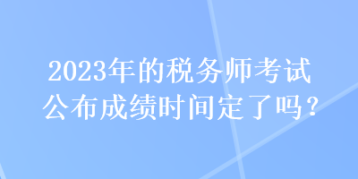 2023年的稅務(wù)師考試公布成績(jī)時(shí)間定了嗎？