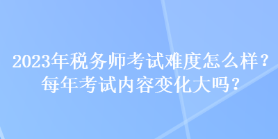 2023年稅務(wù)師考試難度怎么樣？每年考試內(nèi)容變化大嗎？