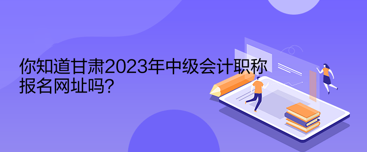 你知道甘肅2023年中級會計職稱報名網(wǎng)址嗎？