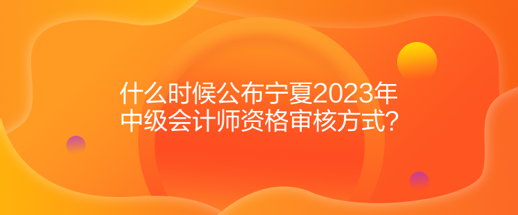 什么時候公布寧夏2023年中級會計師資格審核方式？