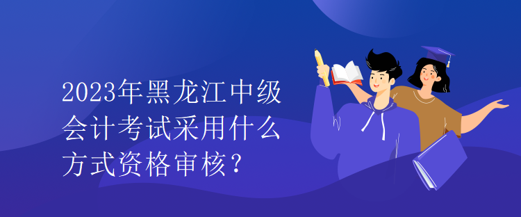 2023年黑龍江中級會計考試采用什么方式資格審核？