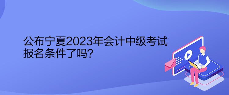 公布寧夏2023年會(huì)計(jì)中級(jí)考試報(bào)名條件了嗎？