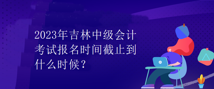 2023年吉林中級會計考試報名時間截止到什么時候？