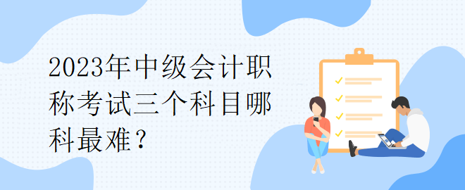 2023年中級(jí)會(huì)計(jì)職稱考試三個(gè)科目哪科最難？