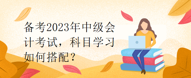 備考2023年中級會計考試，科目學習如何搭配？