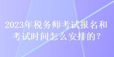 2023年稅務(wù)師考試報(bào)名和考試時(shí)間怎么安排的？