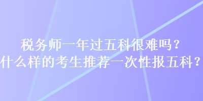 稅務師一年過五科很難嗎？什么樣的考生推薦一次性報五科？