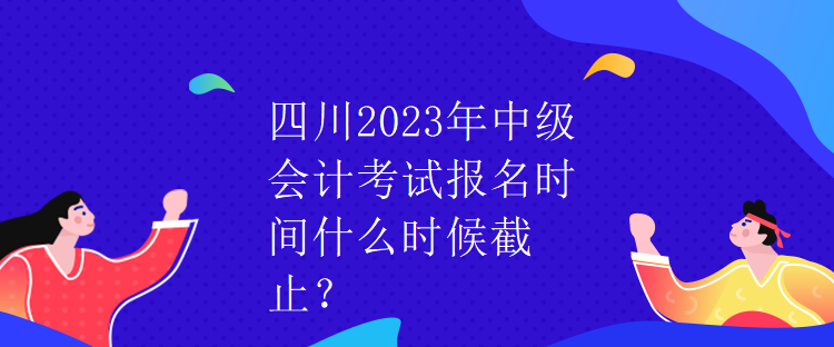 四川2023年中級會計考試報名時間什么時候截止？