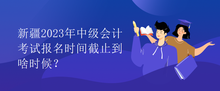 新疆2023年中級(jí)會(huì)計(jì)考試報(bào)名時(shí)間截止到啥時(shí)候？