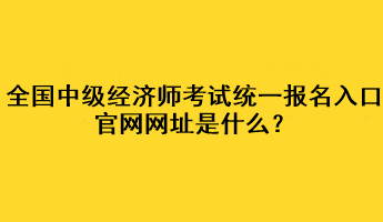 全國中級經(jīng)濟(jì)師考試統(tǒng)一報(bào)名入口官網(wǎng)網(wǎng)址是什么？