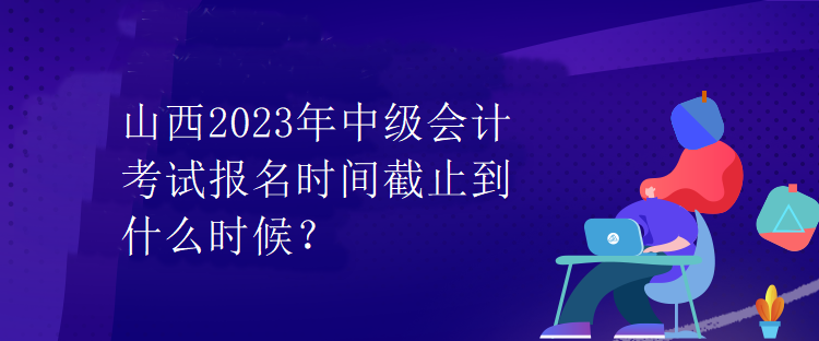 山西2023年中級會計考試報名時間截止到什么時候？