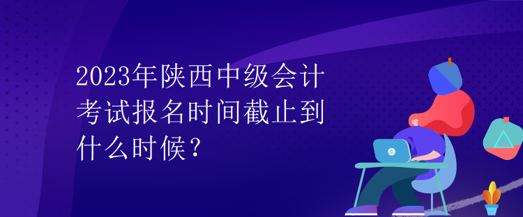 2023年陜西中級(jí)會(huì)計(jì)考試報(bào)名時(shí)間截止到什么時(shí)候？