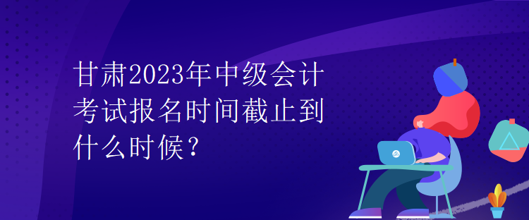 甘肅2023年中級會計(jì)考試報(bào)名時(shí)間截止到什么時(shí)候？