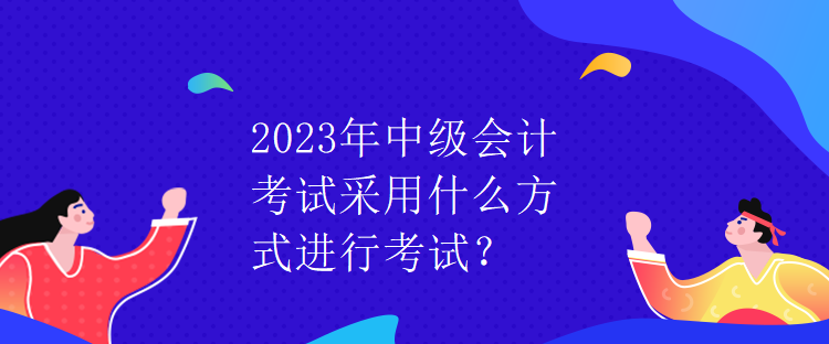 2023年中級(jí)會(huì)計(jì)考試采用什么方式進(jìn)行考試？