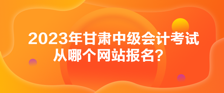 2023年甘肅中級會計(jì)考試從哪個網(wǎng)站報(bào)名？