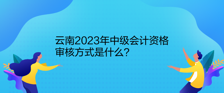 云南2023年中級(jí)會(huì)計(jì)資格審核方式是什么？