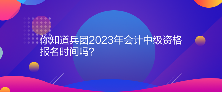 你知道兵團2023年會計中級資格報名時間嗎？