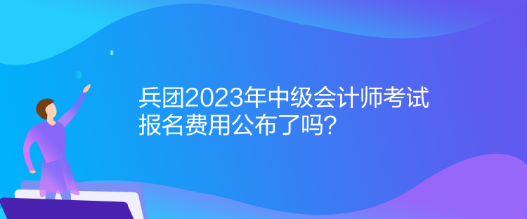 兵團2023年中級會計師考試報名費用公布了嗎？