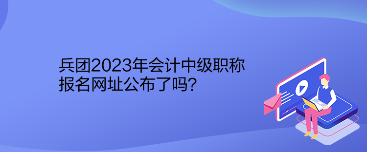 兵團2023年會計中級職稱報名網(wǎng)址公布了嗎？