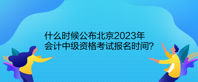 什么時候公布北京2023年會計中級資格考試報名時間？