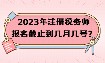 2023年注冊稅務(wù)師報名截止到幾月幾號？