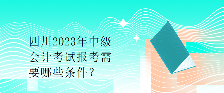 四川2023年中級會計(jì)考試報(bào)考需要哪些條件？