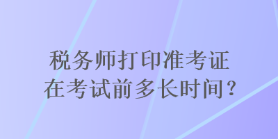 稅務(wù)師打印準(zhǔn)考證在考試前多長(zhǎng)時(shí)間？