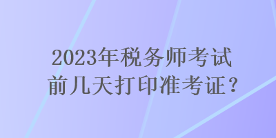 2023年稅務(wù)師考試前幾天打印準(zhǔn)考證？