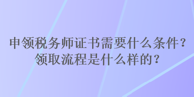 申領(lǐng)稅務(wù)師證書需要什么條件？領(lǐng)取流程是什么樣的？