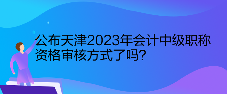 公布天津2023年會計中級職稱資格審核方式了嗎？