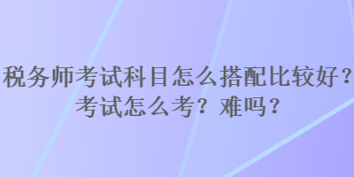 稅務(wù)師考試科目怎么搭配比較好？考試怎么考？難嗎？