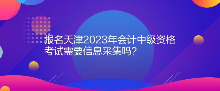 報名天津2023年會計中級資格考試需要信息采集嗎？