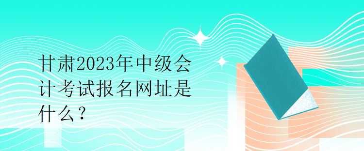 甘肅2023年中級會計考試報名網(wǎng)址是什么？