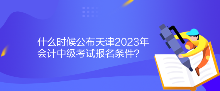 什么時候公布天津2023年會計中級考試報名條件？