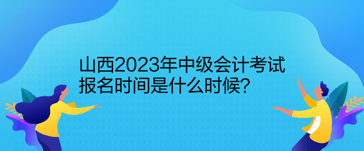 山西2023年中級會計考試報名時間是什么時候？