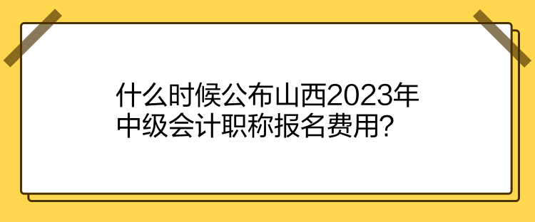 什么時候公布山西2023年中級會計(jì)職稱報名費(fèi)用？