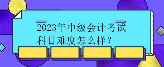 2023年中級(jí)會(huì)計(jì)考試科目難度怎么樣？