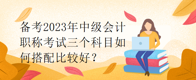 備考2023年中級(jí)會(huì)計(jì)職稱考試三個(gè)科目如何搭配比較好？