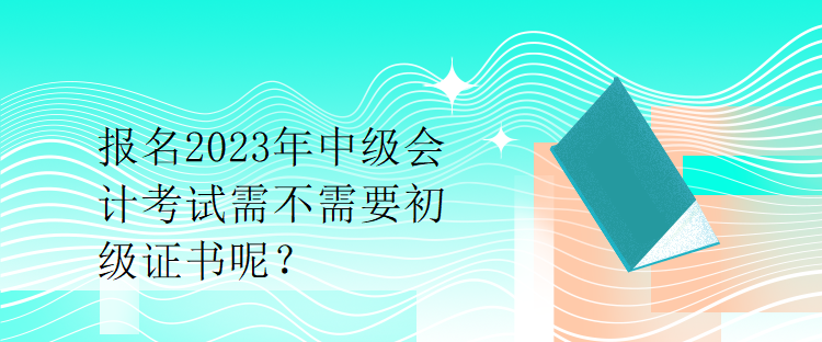 報名2023年中級會計考試需不需要初級證書呢？