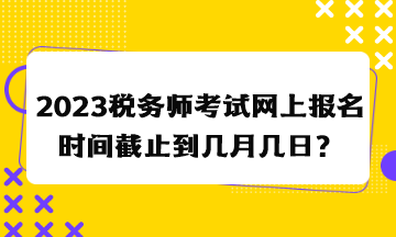 2023稅務(wù)師考試網(wǎng)上報(bào)名時(shí)間截止到幾月幾日？