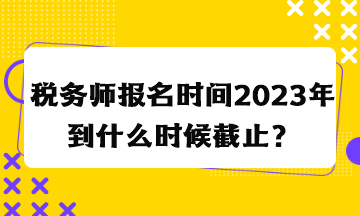 稅務(wù)師報名時間2023年到什么時候截止？