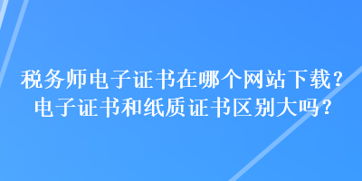 稅務(wù)師電子證書(shū)在哪個(gè)網(wǎng)站下載？電子證書(shū)和紙質(zhì)證書(shū)區(qū)別大嗎？