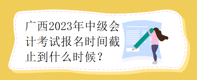 廣西2023年中級(jí)會(huì)計(jì)考試報(bào)名時(shí)間截止到什么時(shí)候？