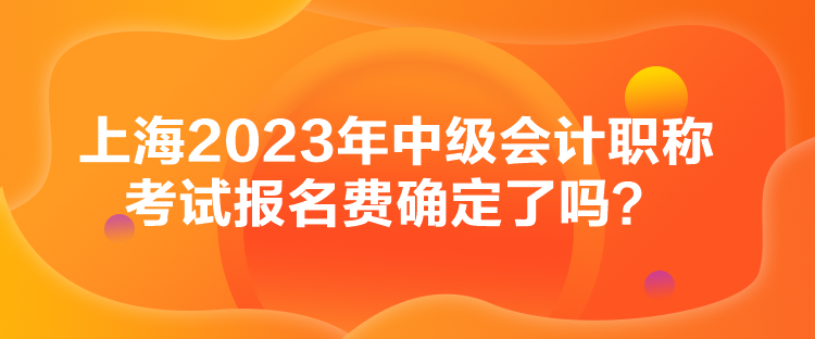 上海2023年中級會計職稱考試報名費確定了嗎？